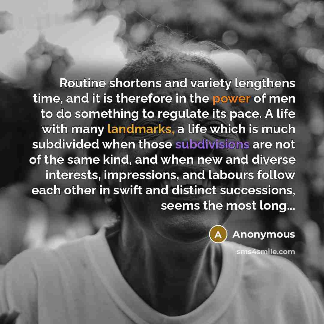 “Routine shortens and variety lengthens time, and it is therefore in the power of men to do something to regulate its pace. A life with many landmarks, a life which is much subdivided when those subdivisions are not of the same kind, and when new and diverse interests, impressions, and labours…” quote by Anonymous