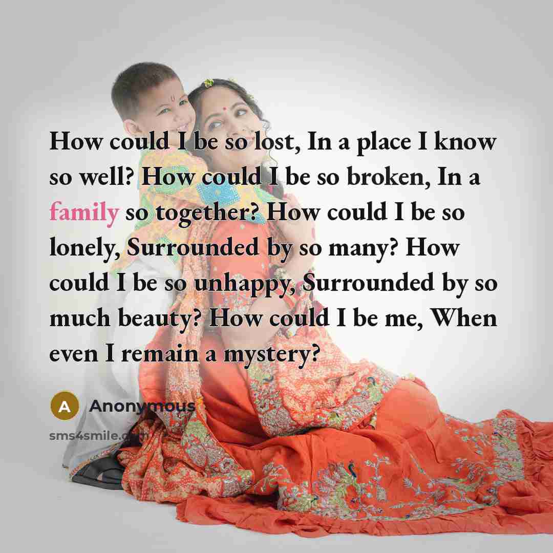 “How could I be so lost, In a place I know so well? How could I be so broken, In a family so together? How could I be so lonely, Surrounded by so many? How could I be so unhappy, Surrounded by so much beauty? How could I be me, When even I remain a mystery?” quote by Anonymous