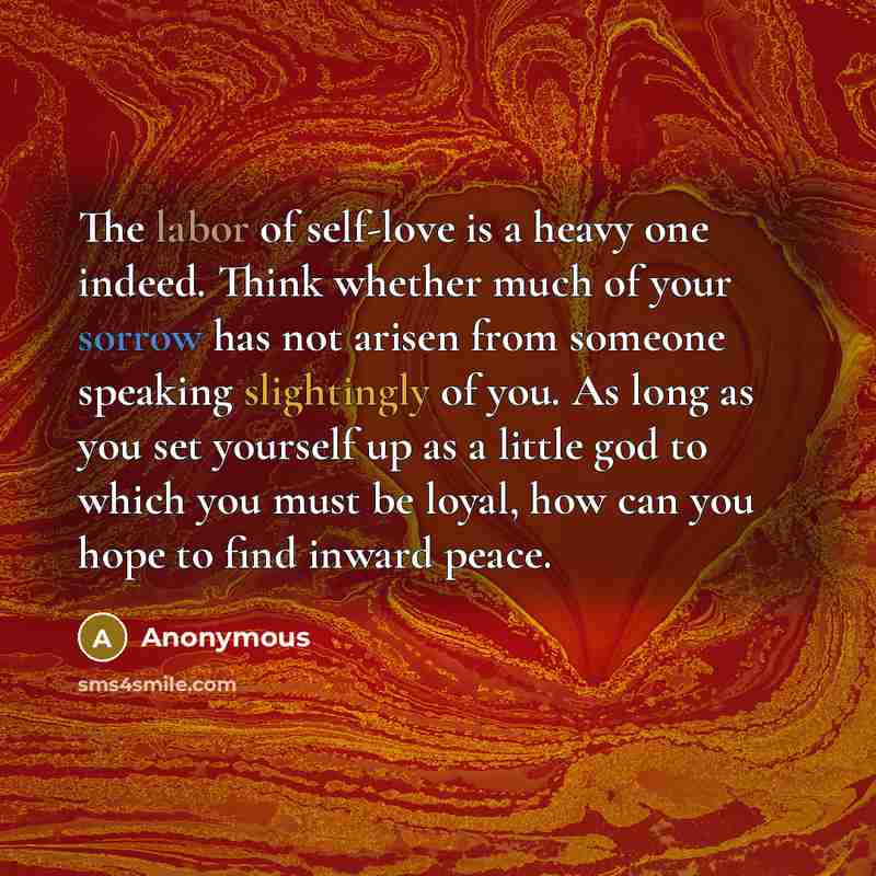 “The labor of self-love is a heavy one indeed. Think whether much of your sorrow has not arisen from someone speaking slightingly of you. As long as you set yourself up as a little god to which you must be loyal, how can you hope to find inward peace.” quote by Anonymous