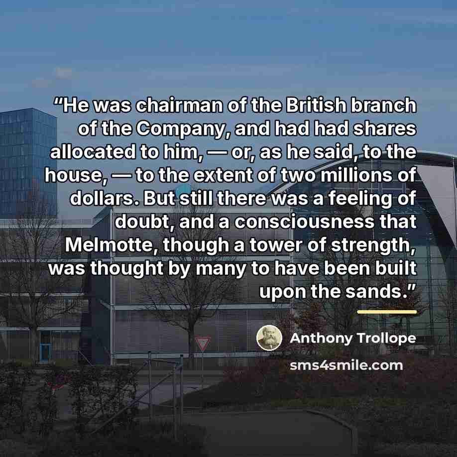 “He was chairman of the British branch of the Company, and had had shares allocated to him, — or, as he said, to the house, — to the extent of two millions of dollars. But still there was a feeling of doubt, and a consciousness that Melmotte, though a tower of strength, was thought by many to have…” quote by Anthony Trollope