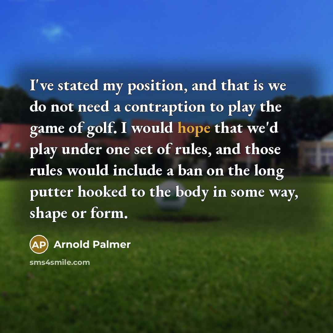 “I've stated my position, and that is we do not need a contraption to play the game of golf. I would hope that we'd play under one set of rules, and those rules would include a ban on the long putter hooked to the body in some way, shape or form.” quote by Arnold Palmer
