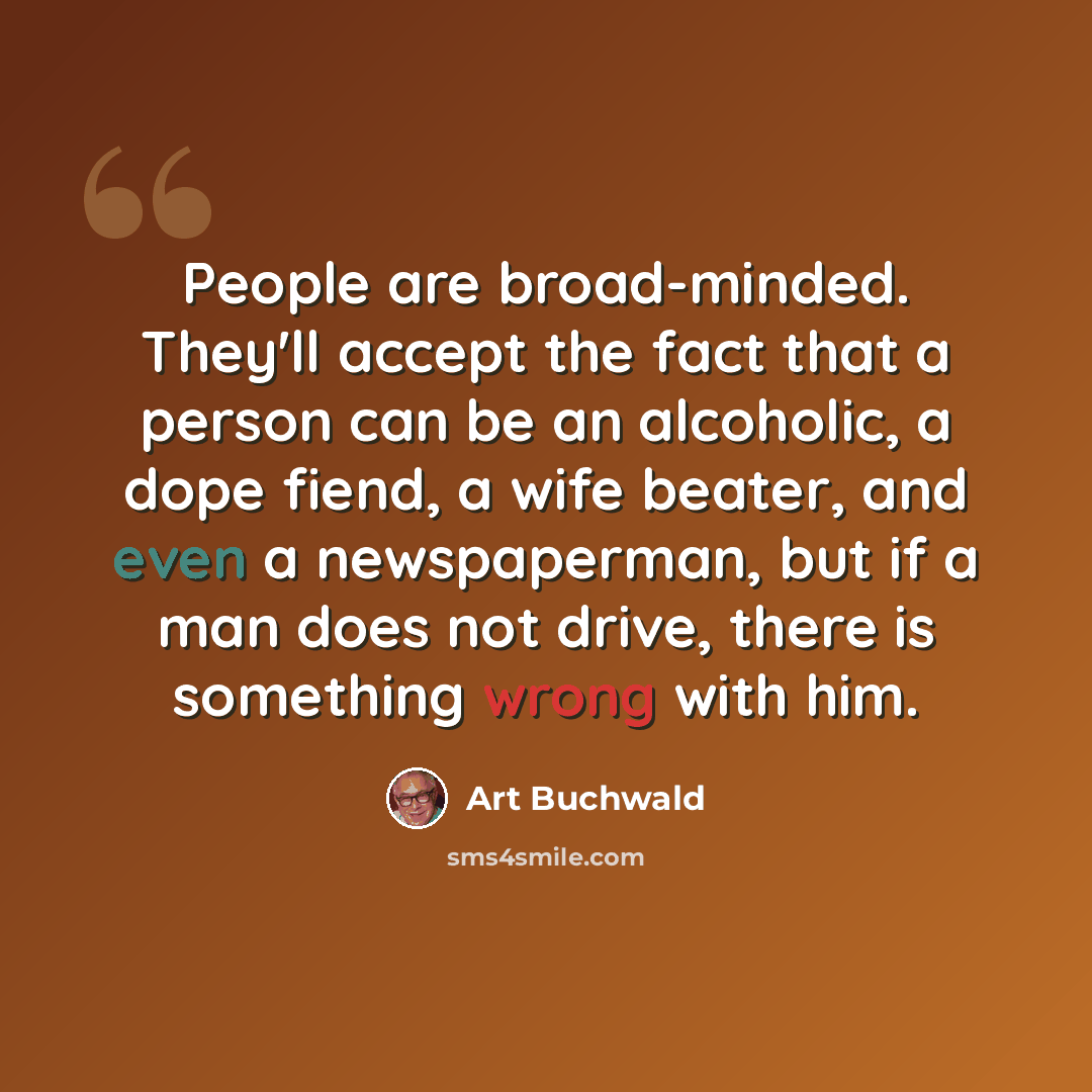 “People are broad-minded. They'll accept the fact that a person can be an alcoholic, a dope fiend, a wife beater, and even a newspaperman, but if a man does not drive, there is something wrong with him.” quote by Art Buchwald