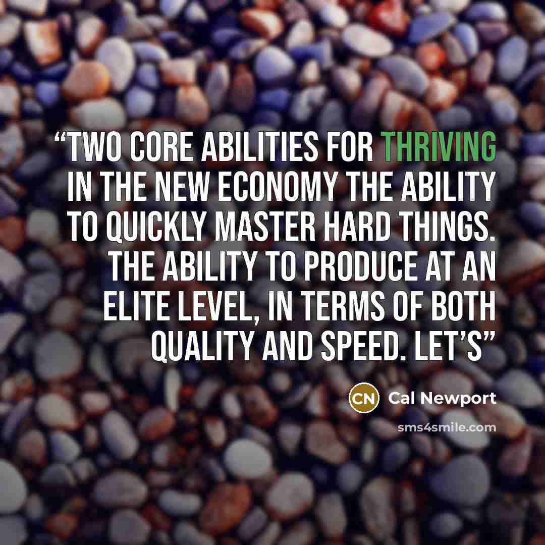 “Two Core Abilities for Thriving in the New Economy The ability to quickly master hard things. The ability to produce at an elite level, in terms of both quality and speed. Let’s” quote by Cal Newport
