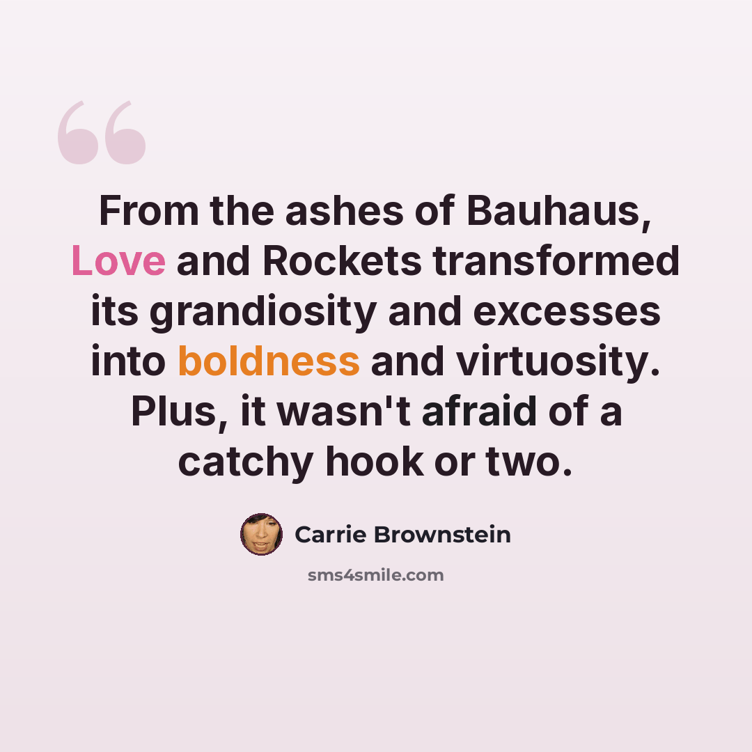 “From the ashes of Bauhaus, Love and Rockets transformed its grandiosity and excesses into boldness and virtuosity. Plus, it wasn't afraid of a catchy hook or two.” quote by Carrie Brownstein