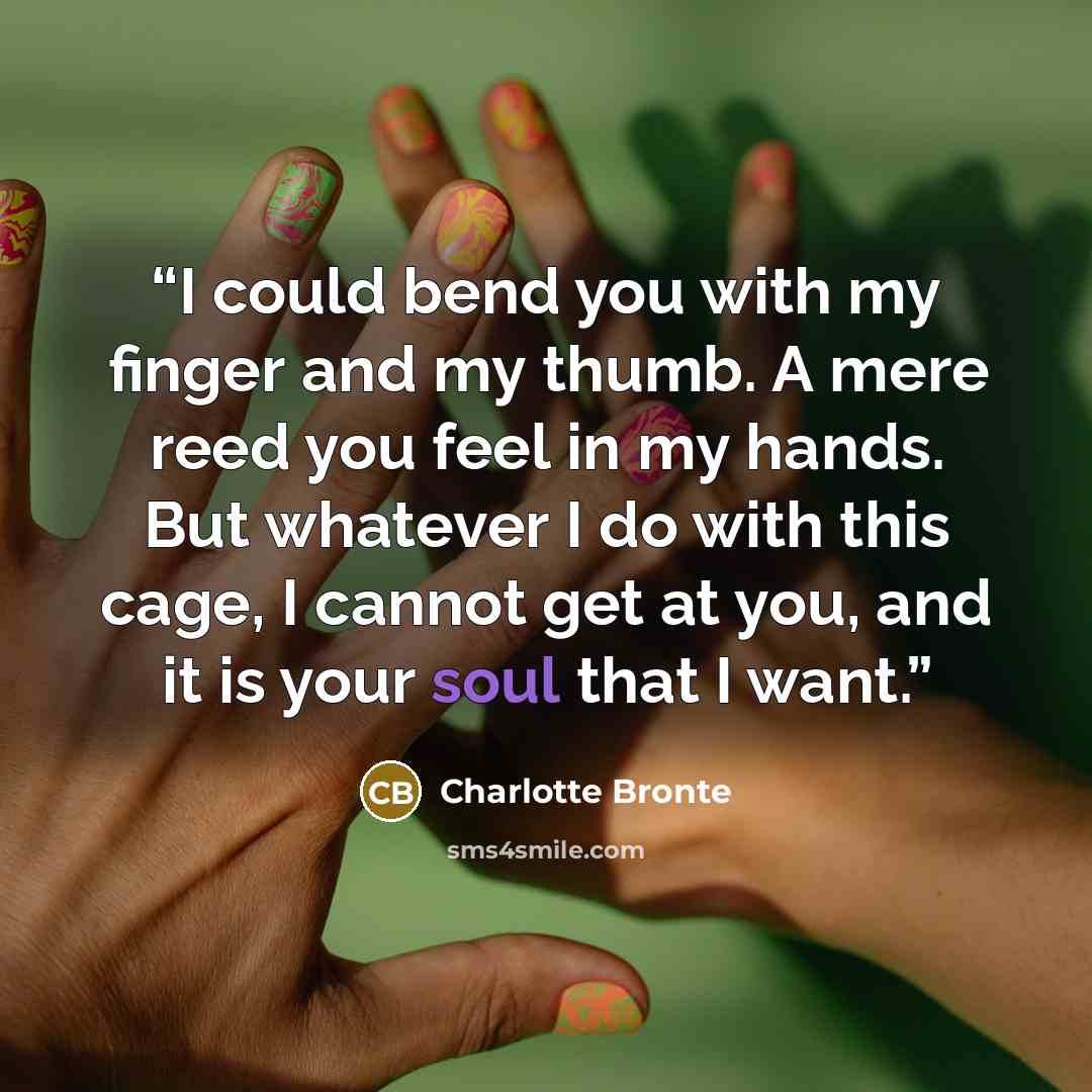 “I could bend you with my finger and my thumb. A mere reed you feel in my hands. But whatever I do with this cage, I cannot get at you, and it is your soul that I want.” quote by Charlotte Brontë