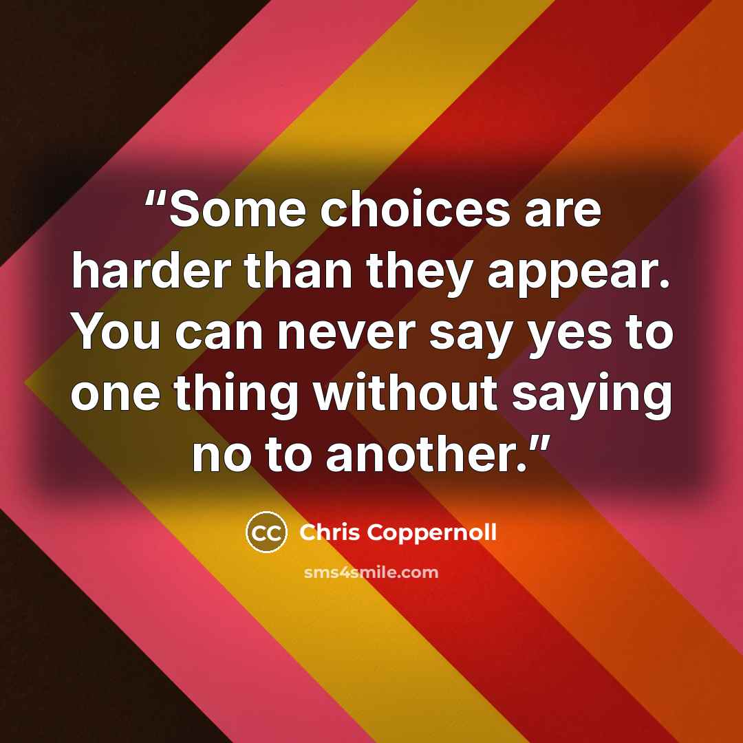 “Some choices are harder than they appear. You can never say yes to one thing without saying no to another.” quote by Chris Coppernoll