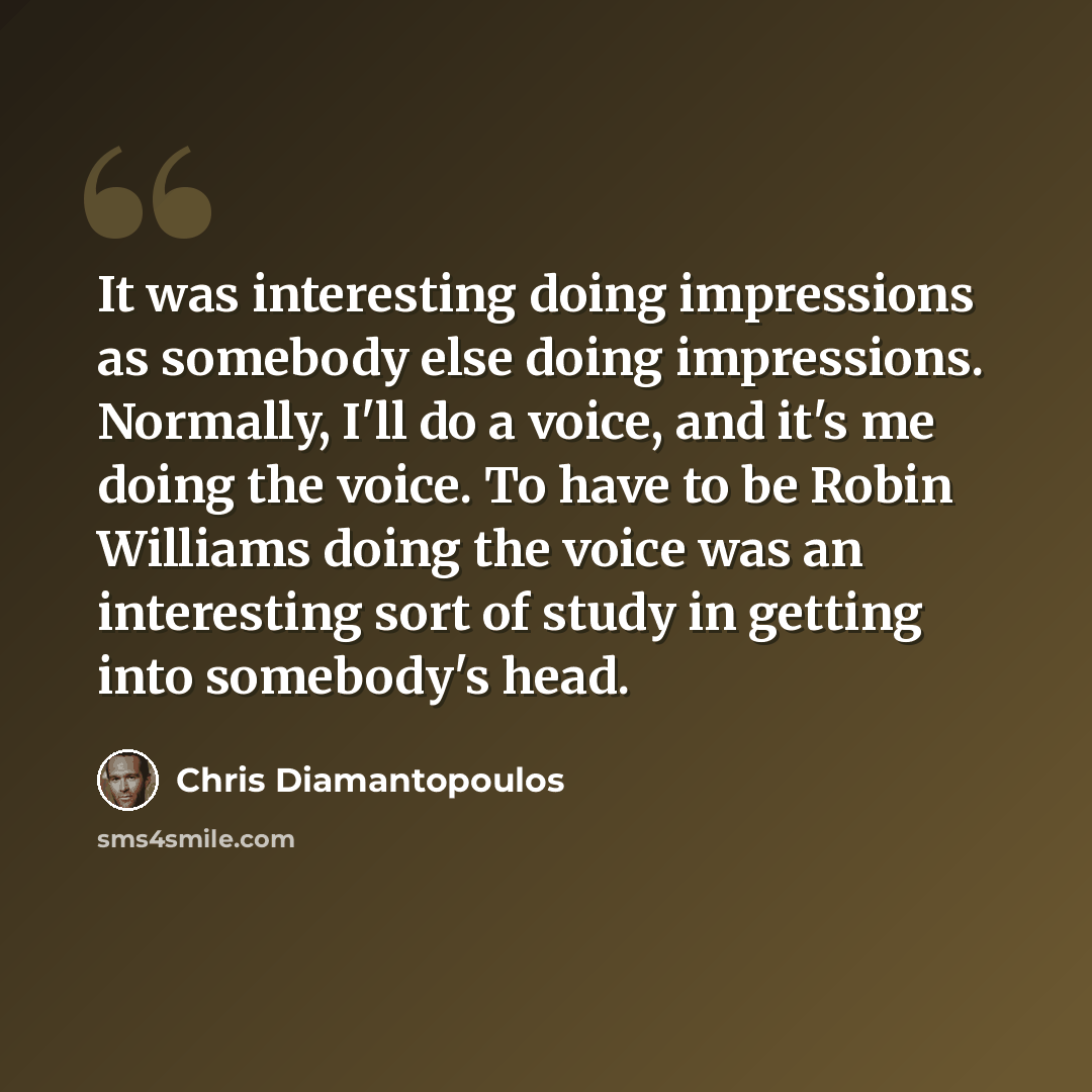“It was interesting doing impressions as somebody else doing impressions. Normally, I'll do a voice, and it's me doing the voice. To have to be Robin Williams doing the voice was an interesting sort of study in getting into somebody's head.” quote by Chris Diamantopoulos