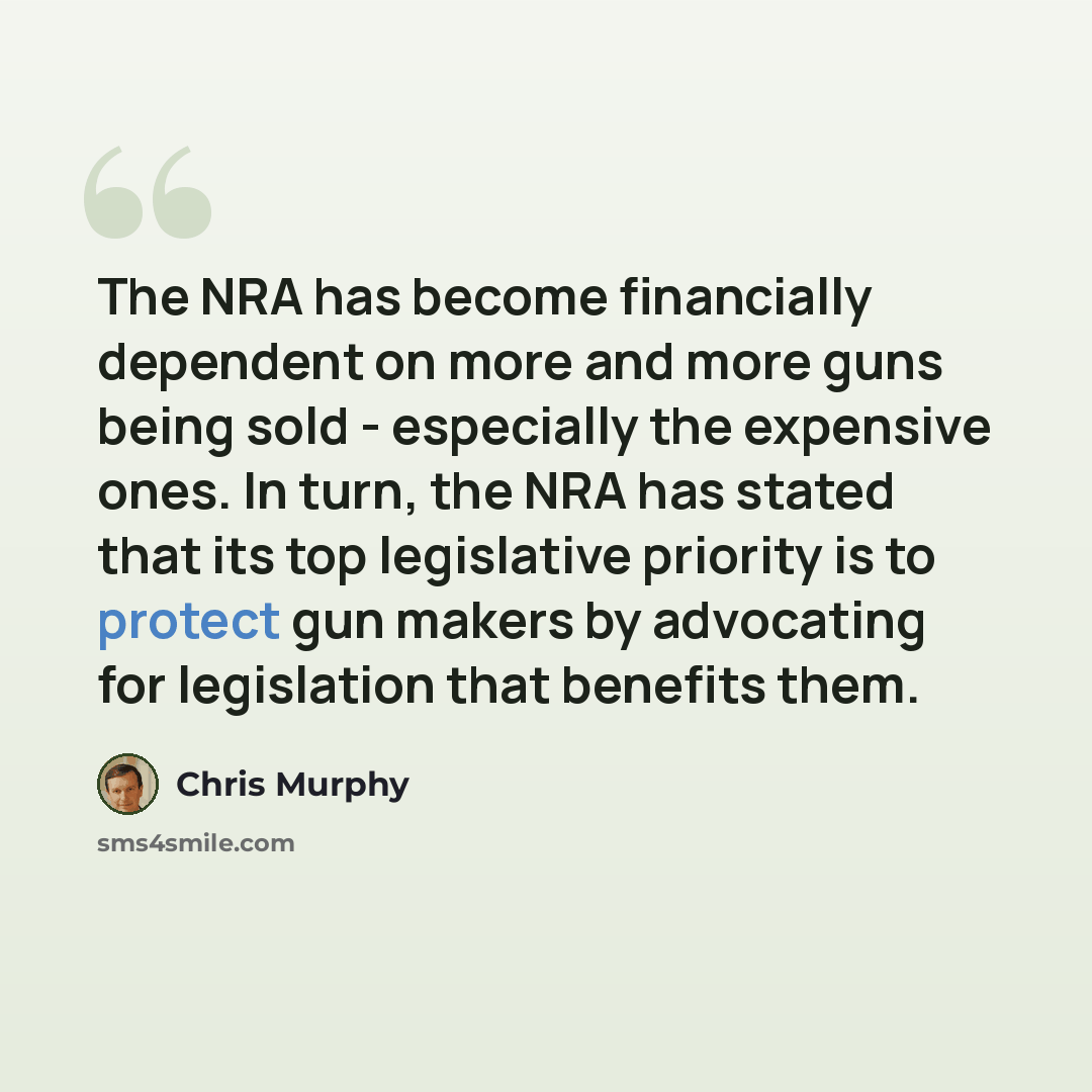 “The NRA has become financially dependent on more and more guns being sold - especially the expensive ones. In turn, the NRA has stated that its top legislative priority is to protect gun makers by advocating for legislation that benefits them.” quote by Chris Murphy