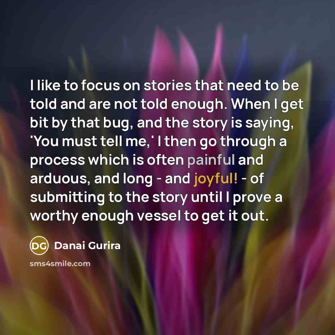 “I like to focus on stories that need to be told and are not told enough. When I get bit by that bug, and the story is saying, 'You must tell me,' I then go through a process which is often painful and arduous, and long - and joyful! - of submitting to the story until I prove a worthy enough vessel…” quote by Danai Gurira