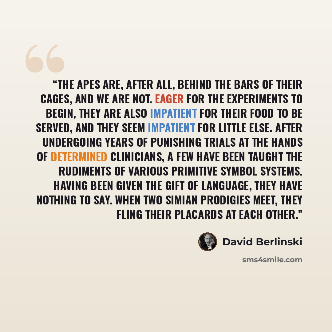 “The apes are, after all, behind the bars of their cages, and we are not. Eager for the experiments to begin, they are also impatient for their food to be served, and they seem impatient for little else. After undergoing years of punishing trials at the hands of determined clinicians, a few have…” quote by David Berlinski