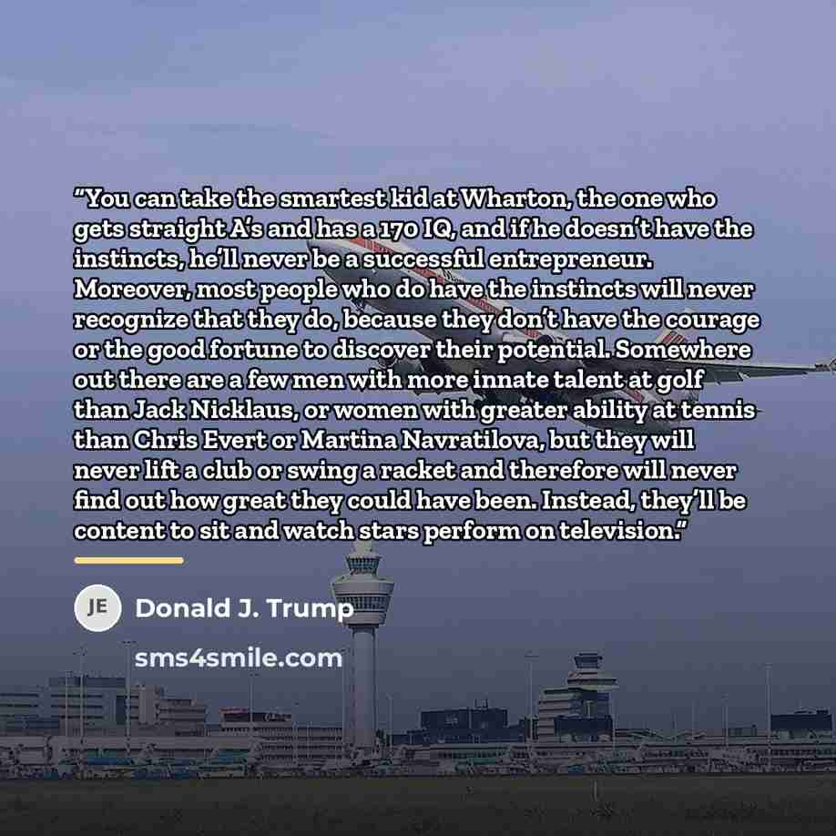 “You can take the smartest kid at Wharton, the one who gets straight A’s and has a 170 IQ, and if he doesn’t have the instincts, he’ll never be a successful entrepreneur. Moreover, most people who do have the instincts will never recognize that they do, because they don’t have the courage or the…” quote by Donald J. Trump