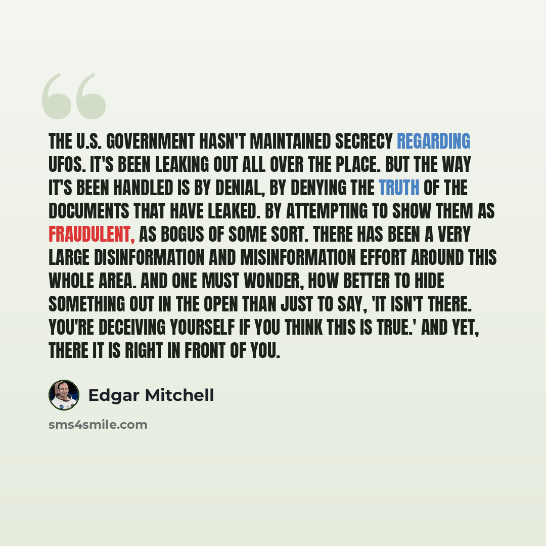 “The U.S. Government hasn't maintained secrecy regarding UFOs. It's been leaking out all over the place. But the way it's been handled is by denial, by denying the truth of the documents that have leaked. By attempting to show them as fraudulent, as bogus of some sort. There has been a very large…” quote by Edgar Mitchell