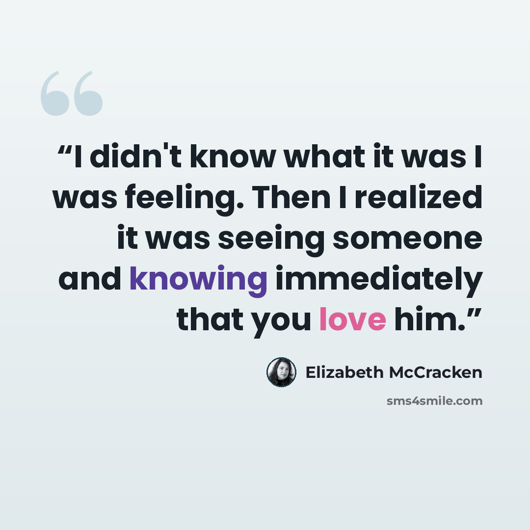 “I didn't know what it was I was feeling. Then I realized it was seeing someone and knowing immediately that you love him.” quote by Elizabeth McCracken