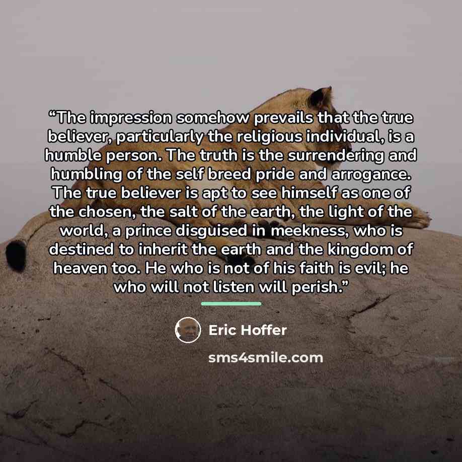 “The impression somehow prevails that the true believer, particularly the religious individual, is a humble person. The truth is the surrendering and humbling of the self breed pride and arrogance. The true believer is apt to see himself as one of the chosen, the salt of the earth, the light of the…” quote by Eric Hoffer