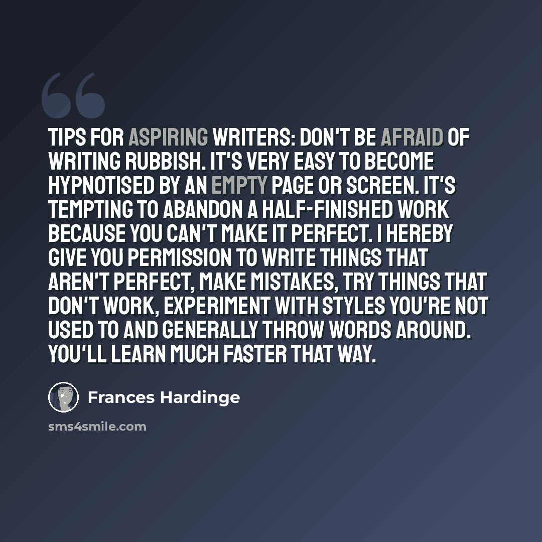 “Tips for aspiring writers: don't be afraid of writing rubbish. It's very easy to become hypnotised by an empty page or screen. It's tempting to abandon a half-finished work because you can't make it perfect. I hereby give you permission to write things that aren't perfect, make mistakes, try…” quote by Frances Hardinge