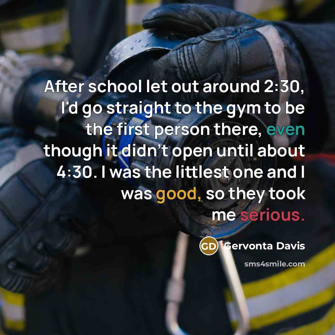 “After school let out around 2:30, I'd go straight to the gym to be the first person there, even though it didn't open until about 4:30. I was the littlest one and I was good, so they took me serious.” quote by Gervonta Davis
