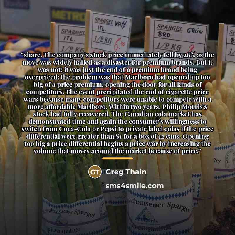 “share. The company’s stock price immediately fell by 26% as the move was widely hailed as a disaster for premium brands. But it was not; it was just the end of a premium brand being overpriced; the problem was that Marlboro had opened up too big of a price premium, opening the door for all kinds…” quote by Greg Thain
