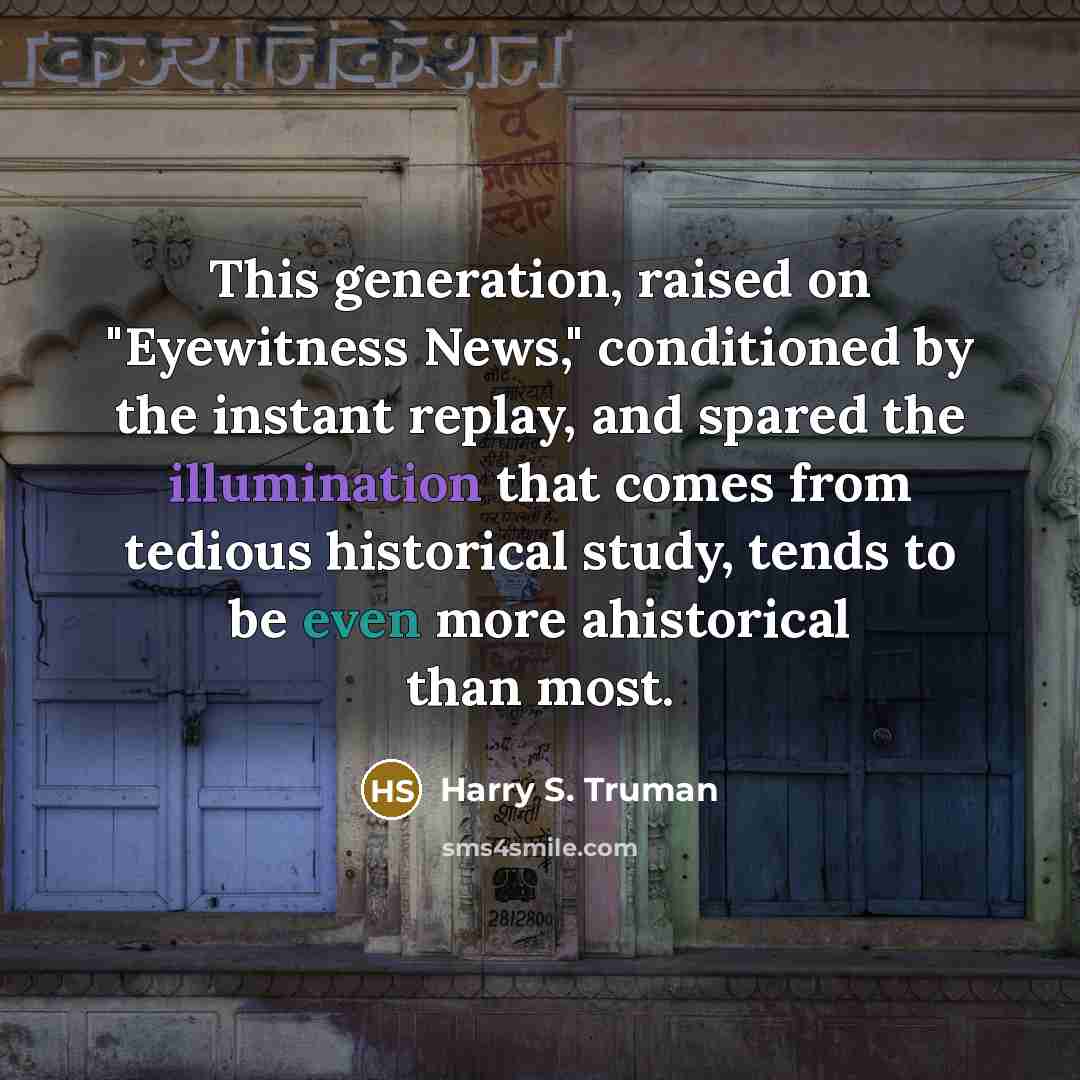 “This generation, raised on "Eyewitness News," conditioned by the instant replay, and spared the illumination that comes from tedious historical study, tends to be even more ahistorical than most.” quote by Harry S. Truman