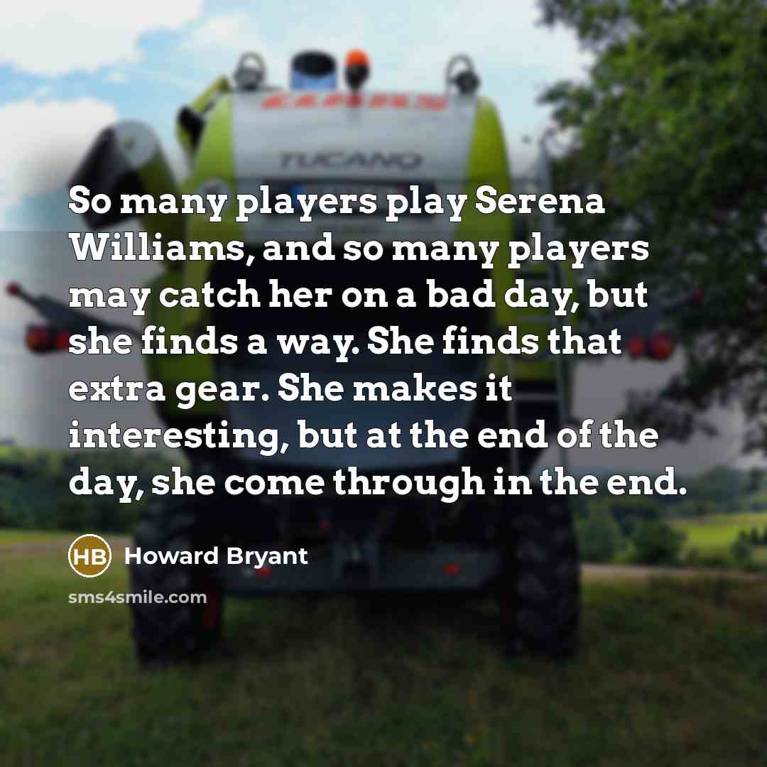 “So many players play Serena Williams, and so many players may catch her on a bad day, but she finds a way. She finds that extra gear. She makes it interesting, but at the end of the day, she come through in the end.” quote by Howard Bryant