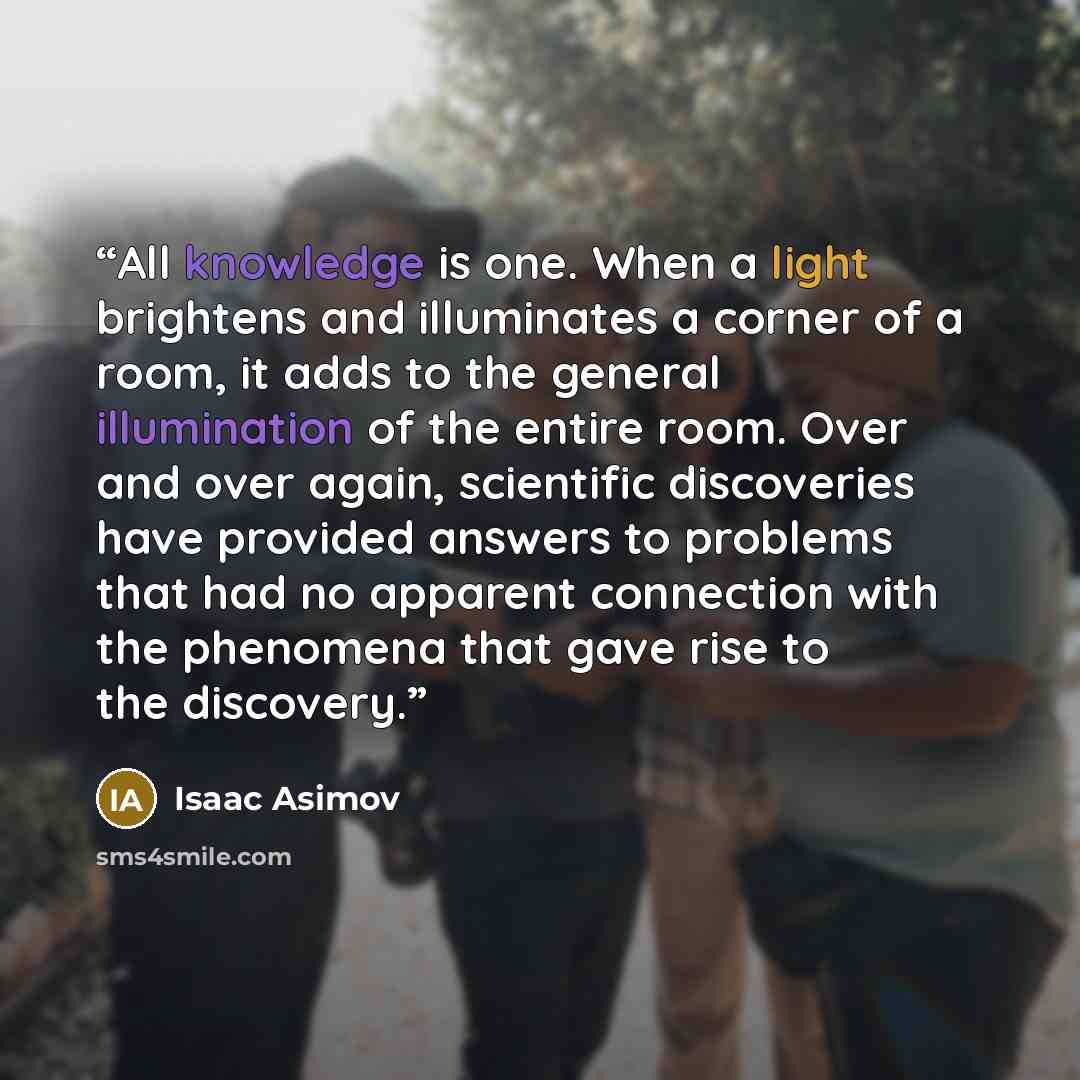“All knowledge is one. When a light brightens and illuminates a corner of a room, it adds to the general illumination of the entire room. Over and over again, scientific discoveries have provided answers to problems that had no apparent connection with the phenomena that gave rise to the discovery.” quote by Isaac Asimov