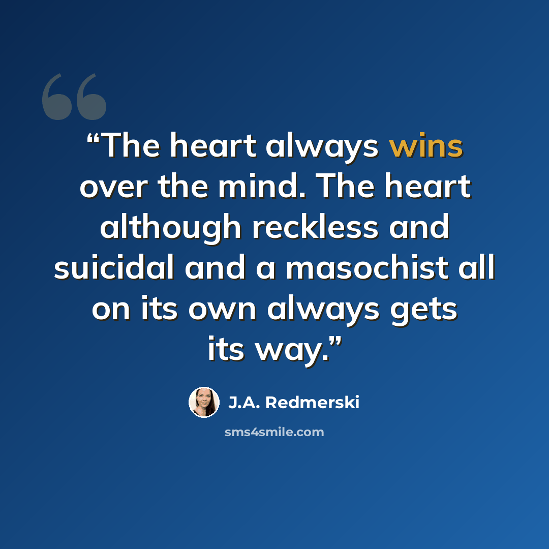 “The heart always wins over the mind. The heart although reckless and suicidal and a masochist all on its own always gets its way.” quote by J.A. Redmerski