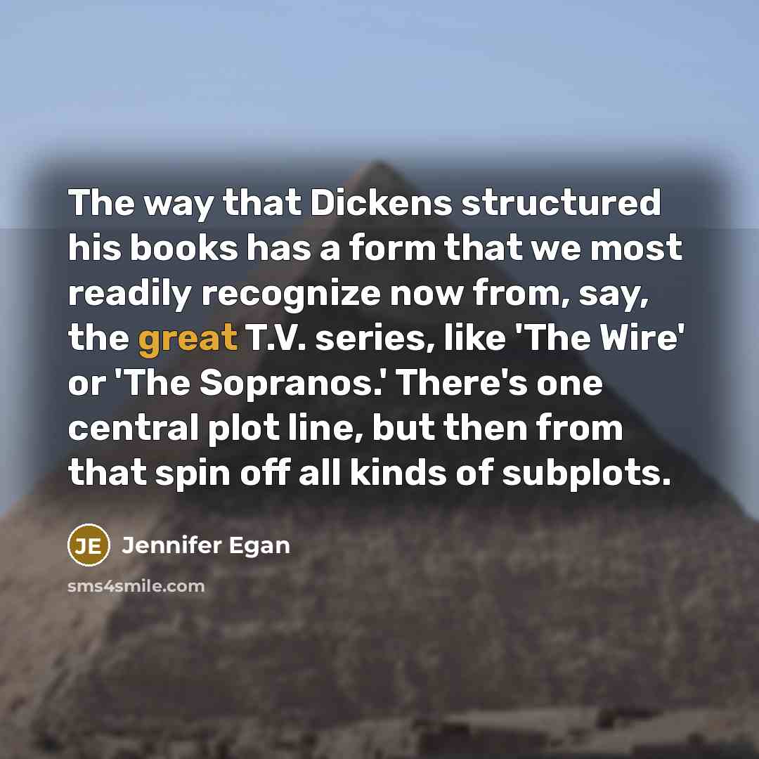 “The way that Dickens structured his books has a form that we most readily recognize now from, say, the great T.V. series, like 'The Wire' or 'The Sopranos.' There's one central plot line, but then from that spin off all kinds of subplots.” quote by Jennifer Egan