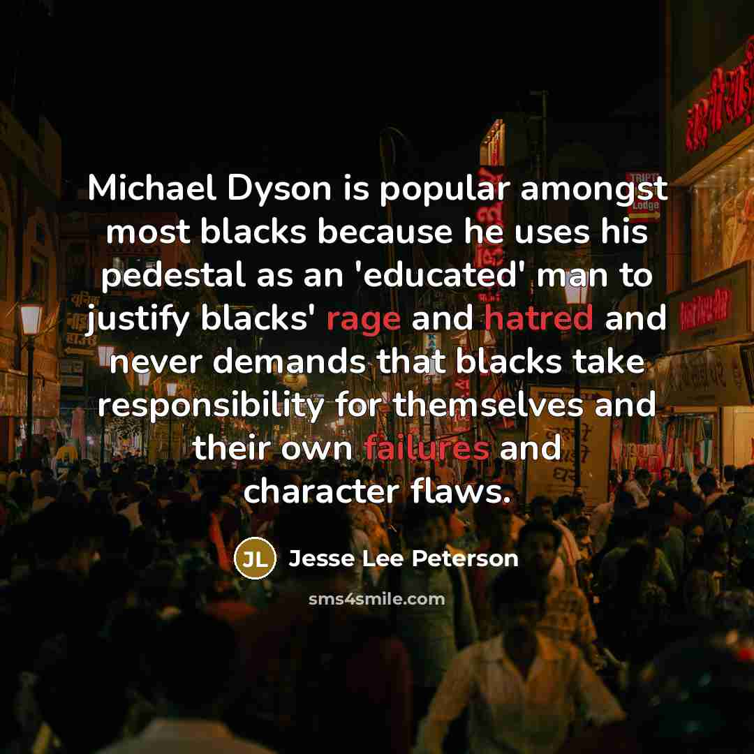 “Michael Dyson is popular amongst most blacks because he uses his pedestal as an 'educated' man to justify blacks' rage and hatred and never demands that blacks take responsibility for themselves and their own failures and character flaws.” quote by Jesse Lee Peterson