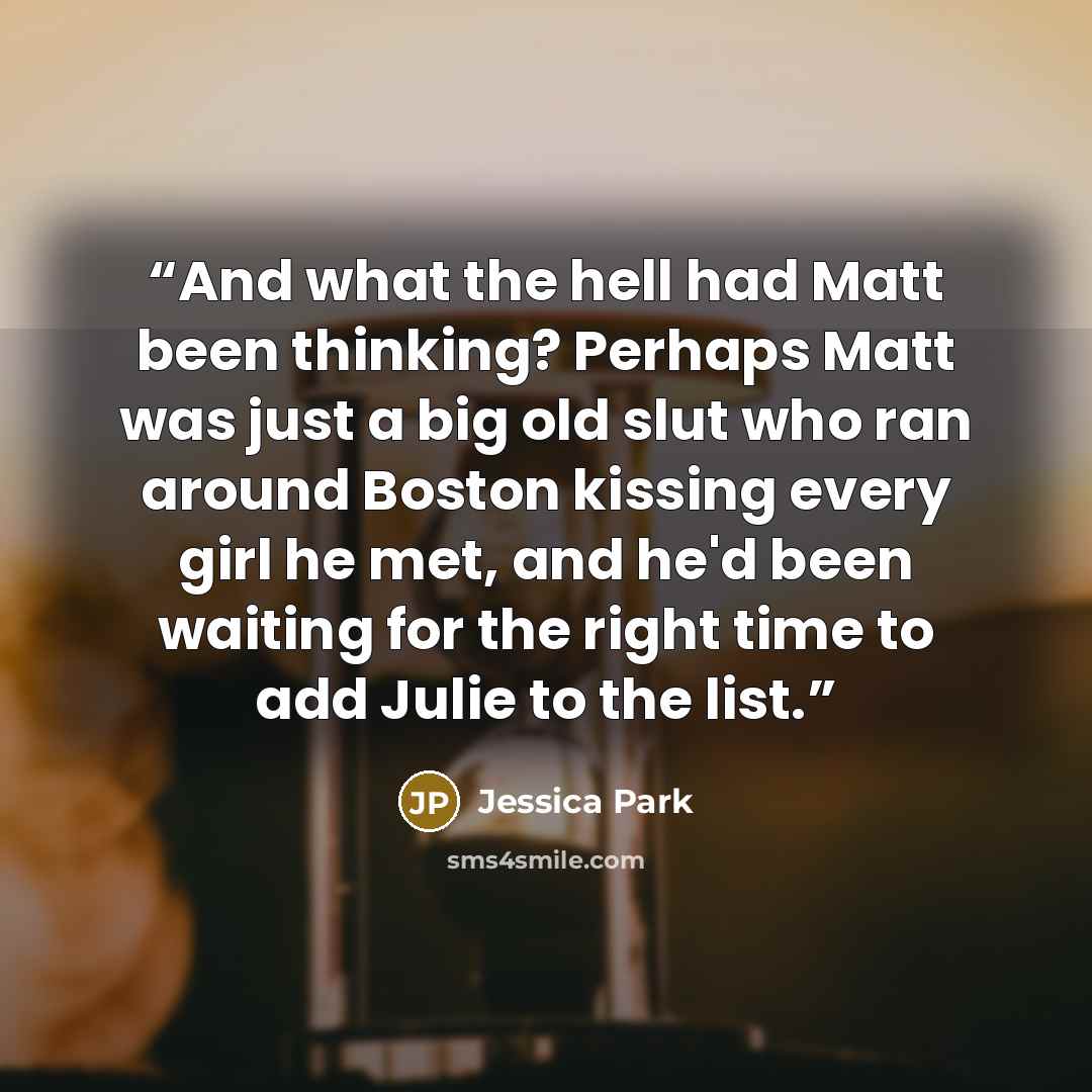 “And what the hell had Matt been thinking? Perhaps Matt was just a big old slut who ran around Boston kissing every girl he met, and he'd been waiting for the right time to add Julie to the list.” quote by Jessica Park
