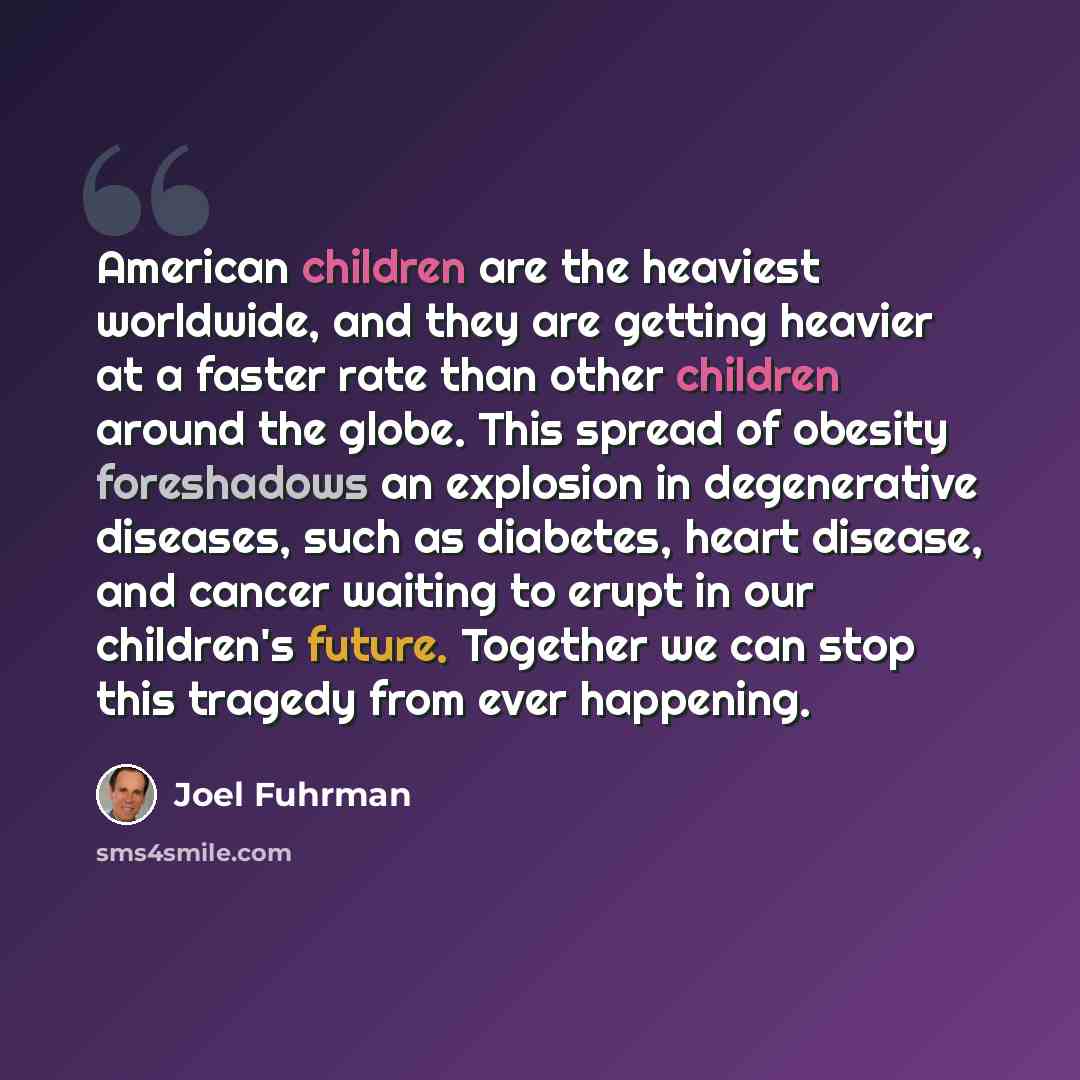 “American children are the heaviest worldwide, and they are getting heavier at a faster rate than other children around the globe. This spread of obesity foreshadows an explosion in degenerative diseases, such as diabetes, heart disease, and cancer waiting to erupt in our children's future…” quote by Joel Fuhrman