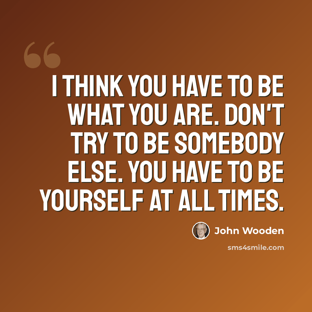 “I think you have to be what you are. Don't try to be somebody else. You have to be yourself at all times.” quote by John Wooden