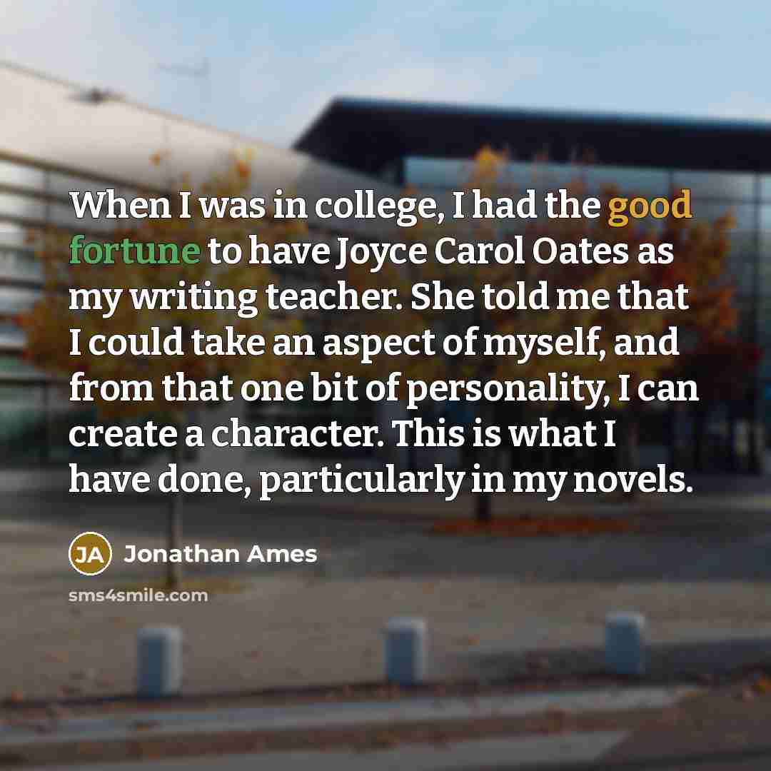 “When I was in college, I had the good fortune to have Joyce Carol Oates as my writing teacher. She told me that I could take an aspect of myself, and from that one bit of personality, I can create a character. This is what I have done, particularly in my novels.” quote by Jonathan Ames