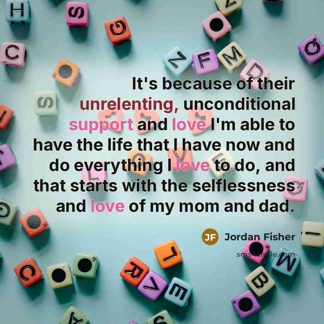 “It's because of their unrelenting, unconditional support and love I'm able to have the life that I have now and do everything I love to do, and that starts with the selflessness and love of my mom and dad.” quote by Jordan Fisher