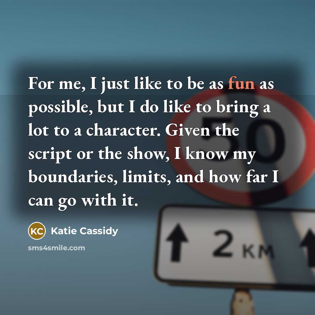 “For me, I just like to be as fun as possible, but I do like to bring a lot to a character. Given the script or the show, I know my boundaries, limits, and how far I can go with it.” quote by Katie Cassidy