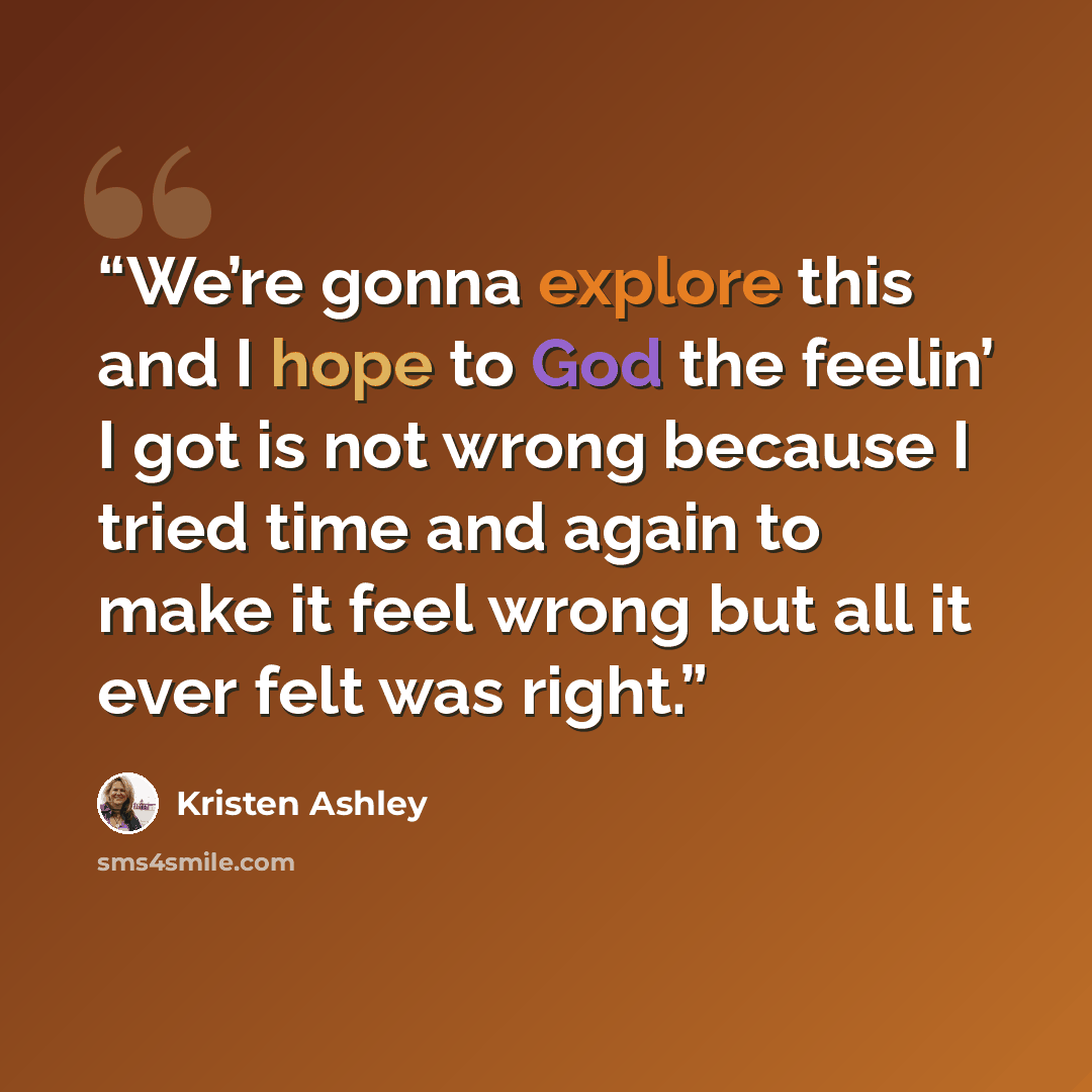 “We’re gonna explore this and I hope to God the feelin’ I got is not wrong because I tried time and again to make it feel wrong but all it ever felt was right.” quote by Kristen Ashley