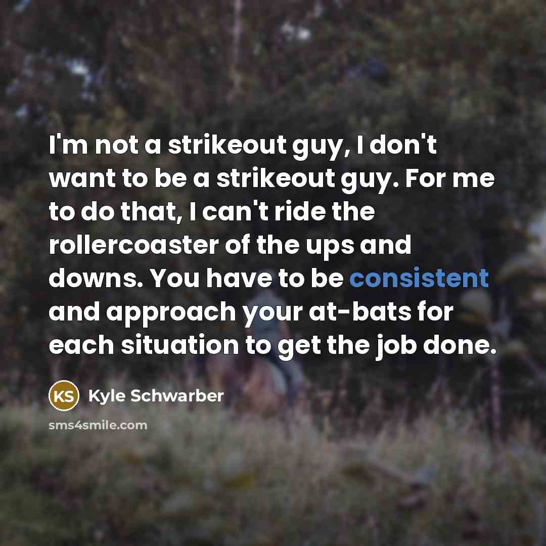 “I'm not a strikeout guy, I don't want to be a strikeout guy. For me to do that, I can't ride the rollercoaster of the ups and downs. You have to be consistent and approach your at-bats for each situation to get the job done.” quote by Kyle Schwarber