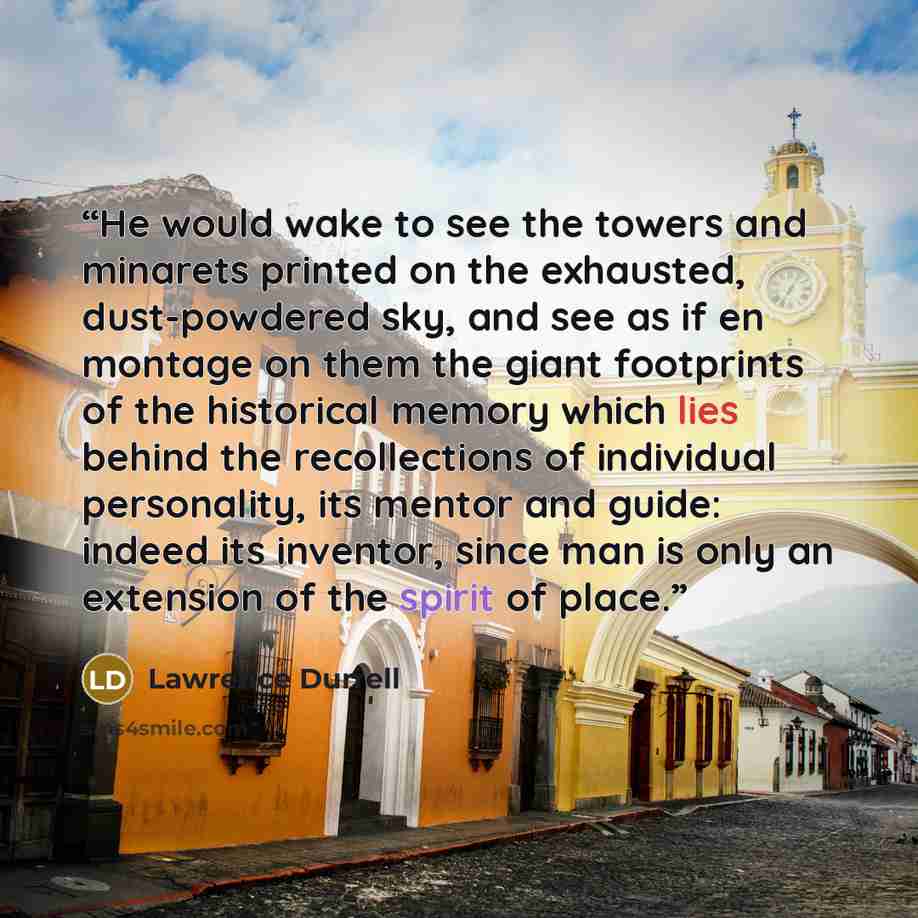 “He would wake to see the towers and minarets printed on the exhausted, dust-powdered sky, and see as if en montage on them the giant footprints of the historical memory which lies behind the recollections of individual personality, its mentor and guide: indeed its inventor, since man is only an…” quote by Lawrence Durrell