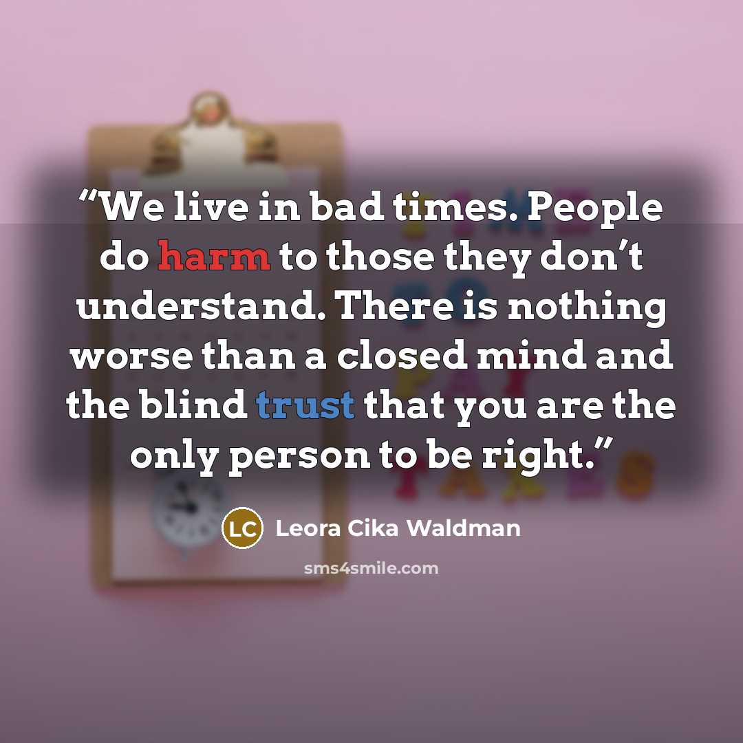 “We live in bad times. People do harm to those they don’t understand. There is nothing worse than a closed mind and the blind trust that you are the only person to be right.” quote by Leora Cika Waldman
