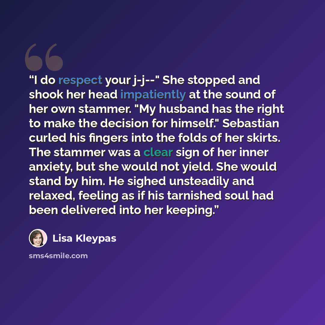 “I do respect your j-j--" She stopped and shook her head impatiently at the sound of her own stammer. "My husband has the right to make the decision for himself." Sebastian curled his fingers into the folds of her skirts. The stammer was a clear sign of her inner anxiety, but she would not yield…” quote by Lisa Kleypas
