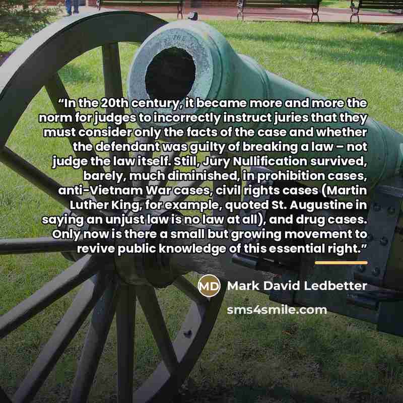 “In the 20th century, it became more and more the norm for judges to incorrectly instruct juries that they must consider only the facts of the case and whether the defendant was guilty of breaking a law – not judge the law itself. Still, Jury Nullification survived, barely, much diminished, in…” quote by Mark David Ledbetter