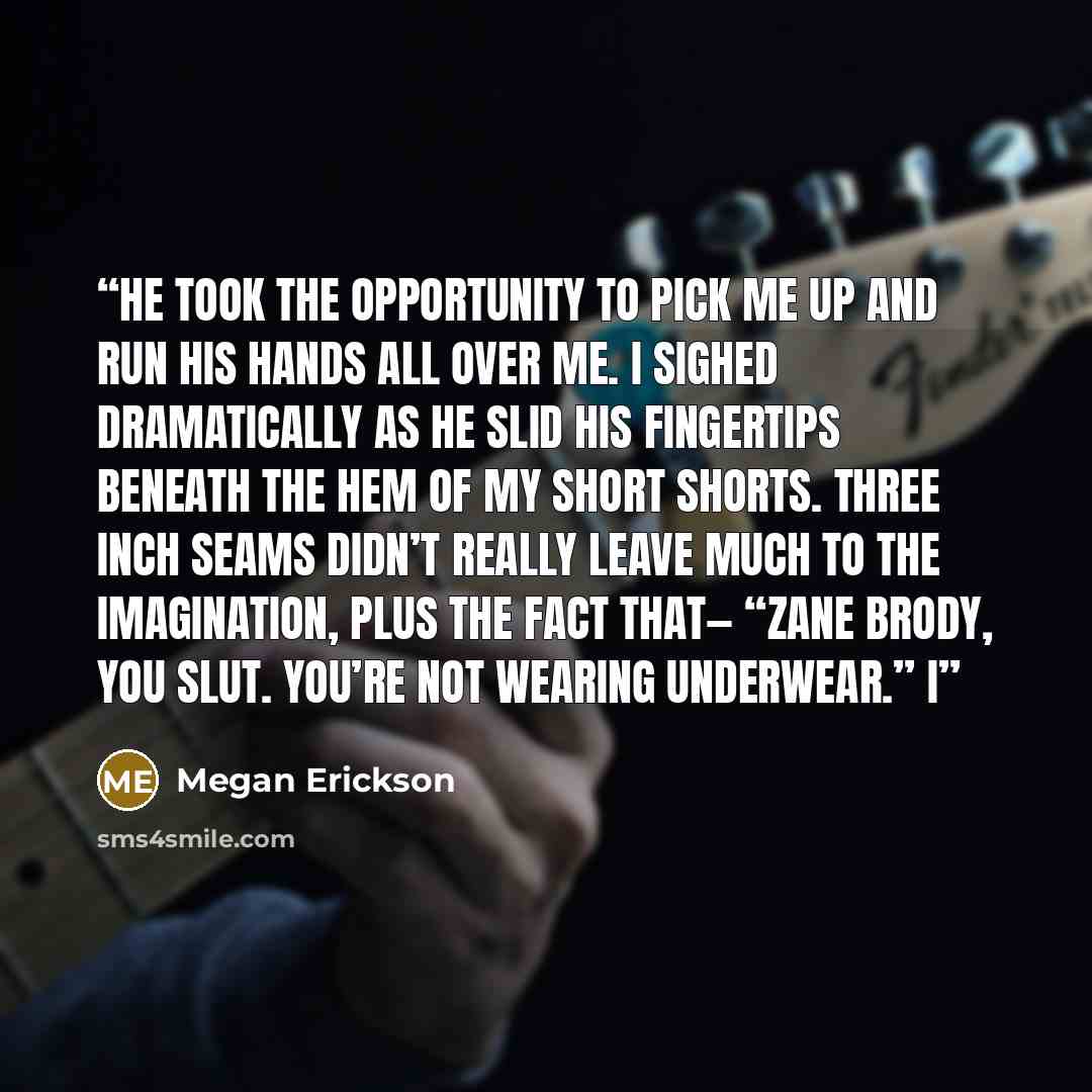 “He took the opportunity to pick me up and run his hands all over me. I sighed dramatically as he slid his fingertips beneath the hem of my short shorts. Three inch seams didn’t really leave much to the imagination, plus the fact that— “Zane Brody, you slut. You’re not wearing underwear.” I” quote by Megan Erickson