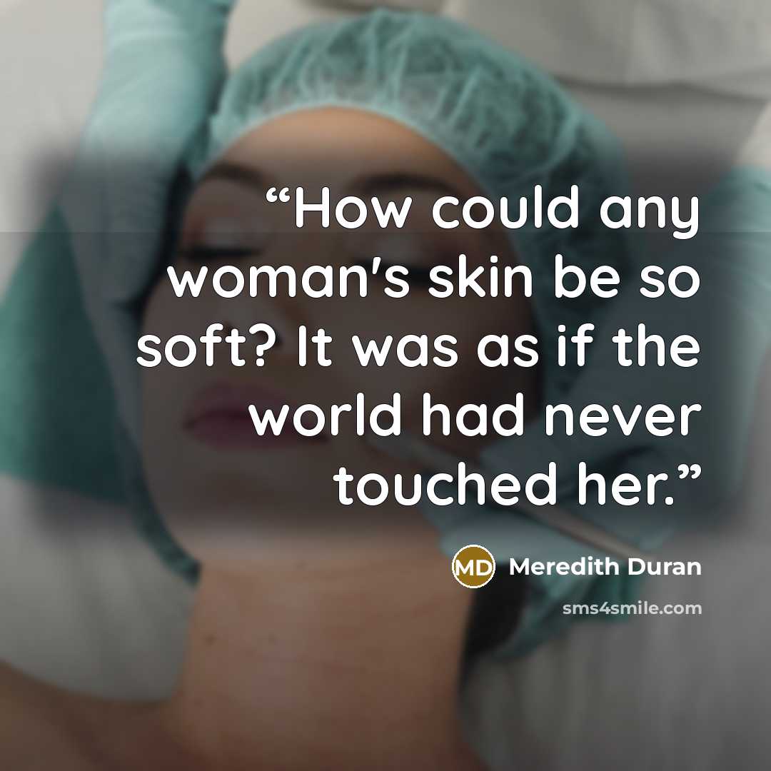 “How could any woman's skin be so soft? It was as if the world had never touched her.” quote by Meredith Duran