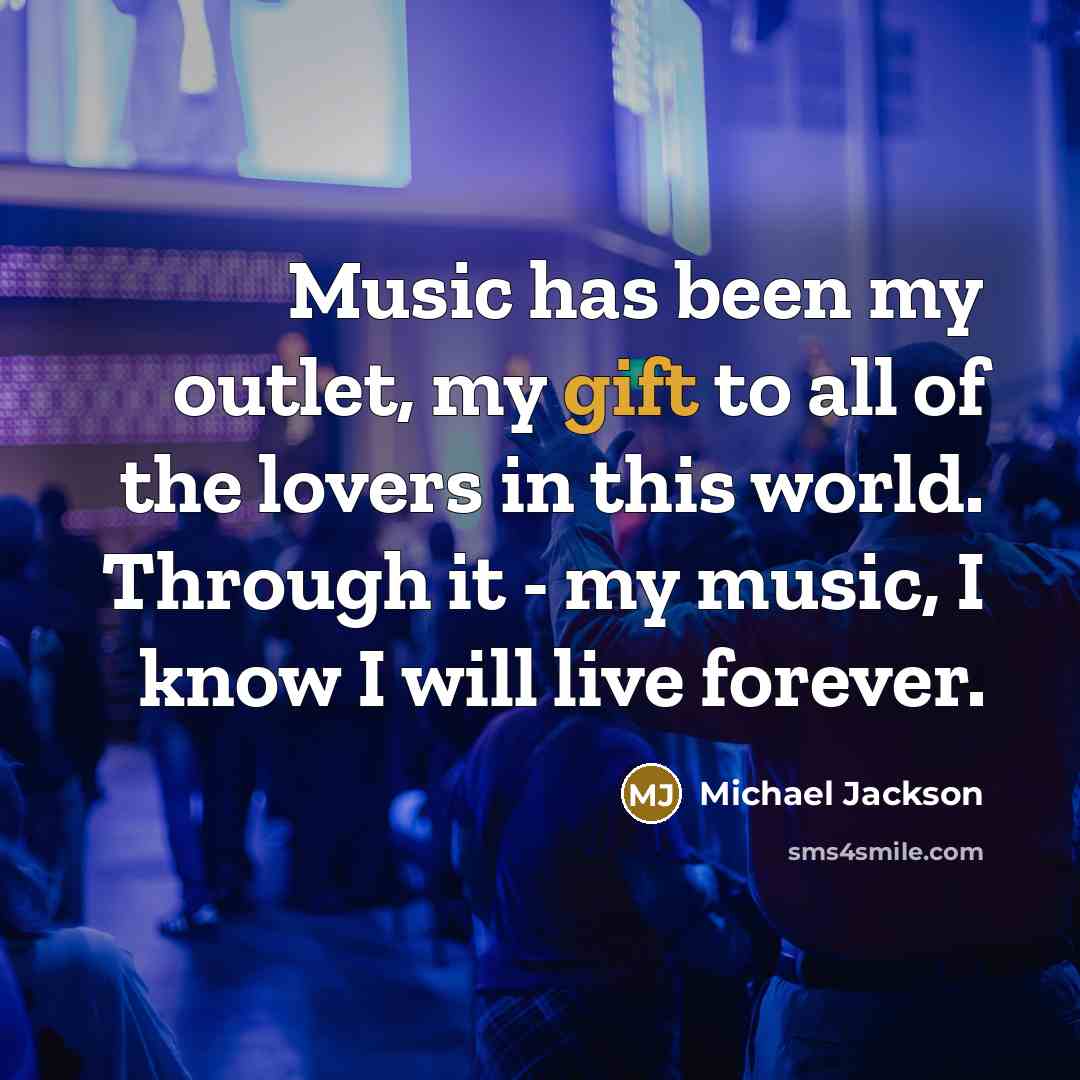 “Music has been my outlet, my gift to all of the lovers in this world. Through it - my music, I know I will live forever.” quote by Michael Jackson