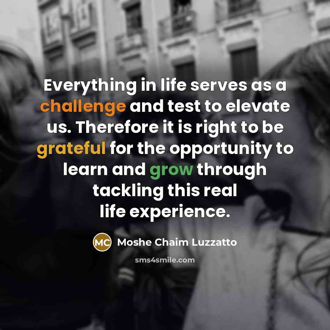 “Everything in life serves as a challenge and test to elevate us. Therefore it is right to be grateful for the opportunity to learn and grow through tackling this real life experience.” quote by Moshe Chaim Luzzatto