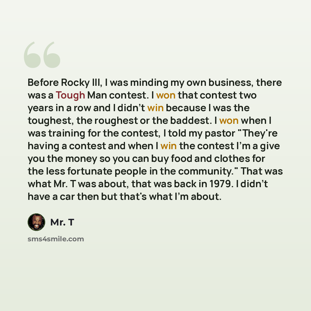 “Before Rocky III, I was minding my own business, there was a Tough Man contest. I won that contest two years in a row and I didn't win because I was the toughest, the roughest or the baddest. I won when I was training for the contest, I told my pastor "They're having a contest and when I win the…” quote by Mr. T