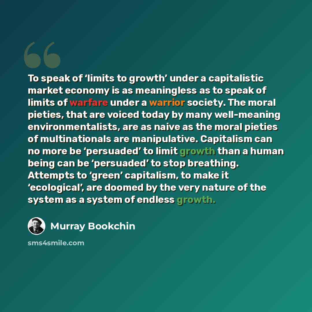 “To speak of ‘limits to growth’ under a capitalistic market economy is as meaningless as to speak of limits of warfare under a warrior society. The moral pieties, that are voiced today by many well-meaning environmentalists, are as naive as the moral pieties of multinationals are manipulative…” quote by Murray Bookchin