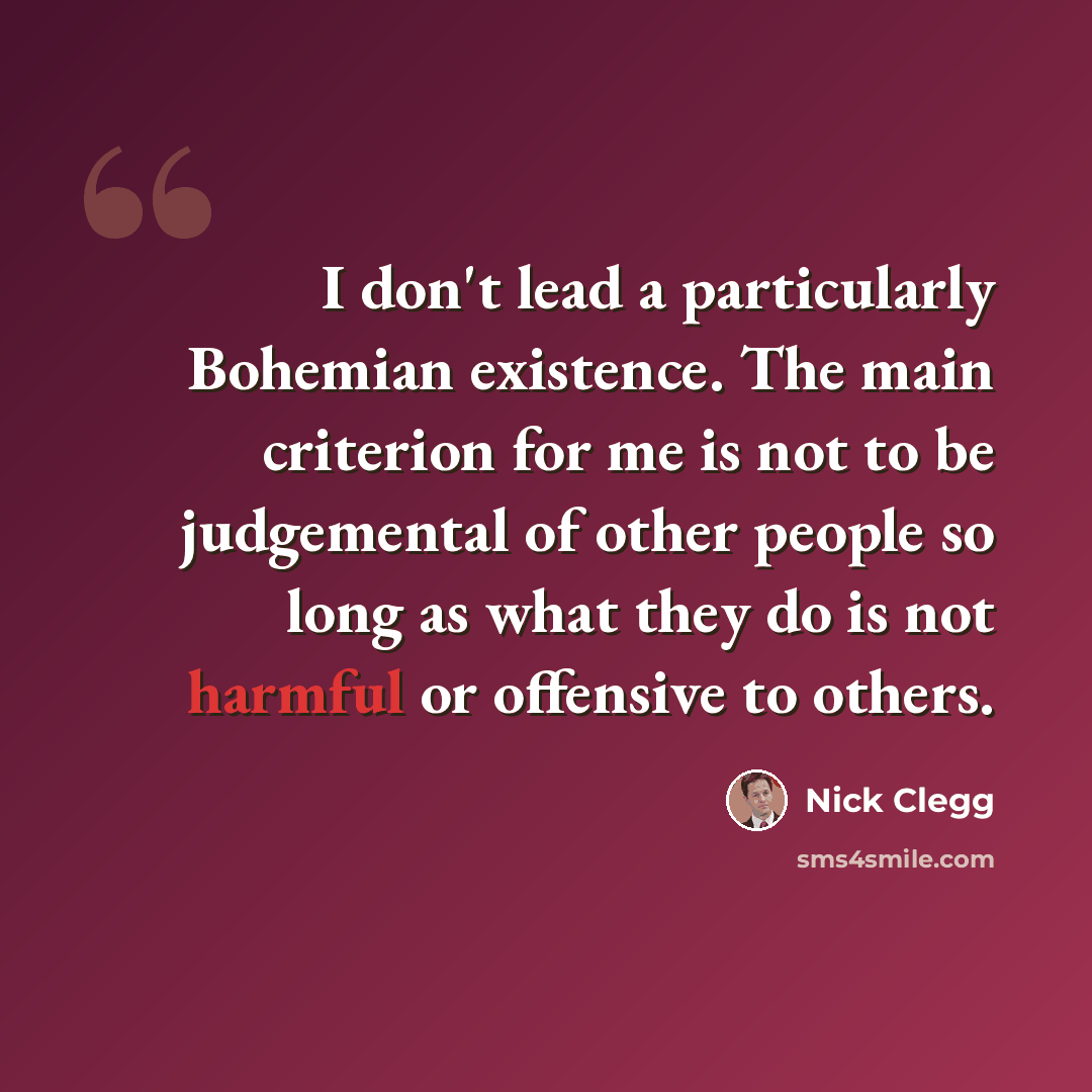 “I don't lead a particularly Bohemian existence. The main criterion for me is not to be judgemental of other people so long as what they do is not harmful or offensive to others.” quote by Nick Clegg