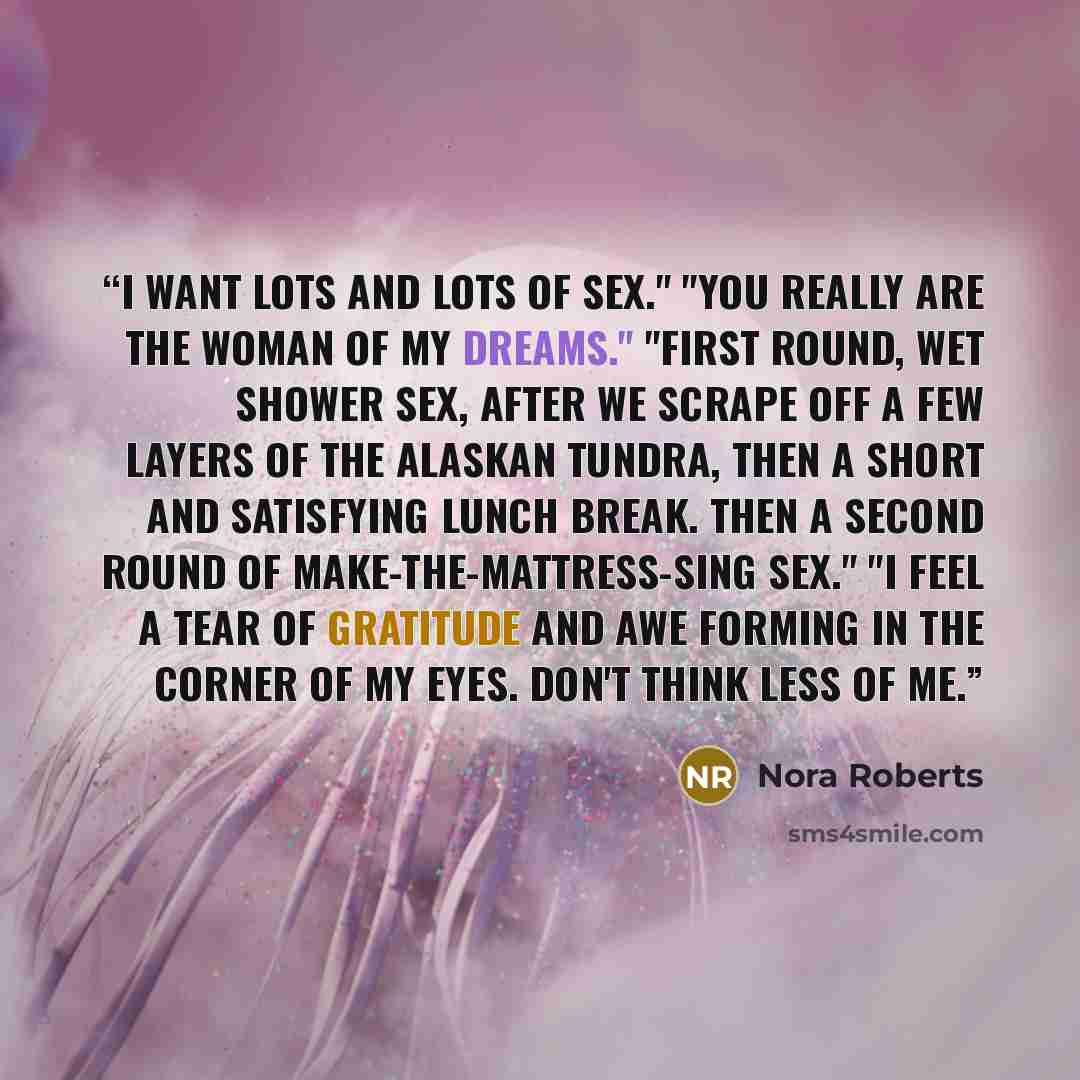 “I want lots and lots of sex." "You really are the woman of my dreams." "First round, wet shower sex, after we scrape off a few layers of the Alaskan tundra, then a short and satisfying lunch break. Then a second round of make-the-mattress-sing sex." "I feel a tear of gratitude and awe forming in…” quote by Nora Roberts
