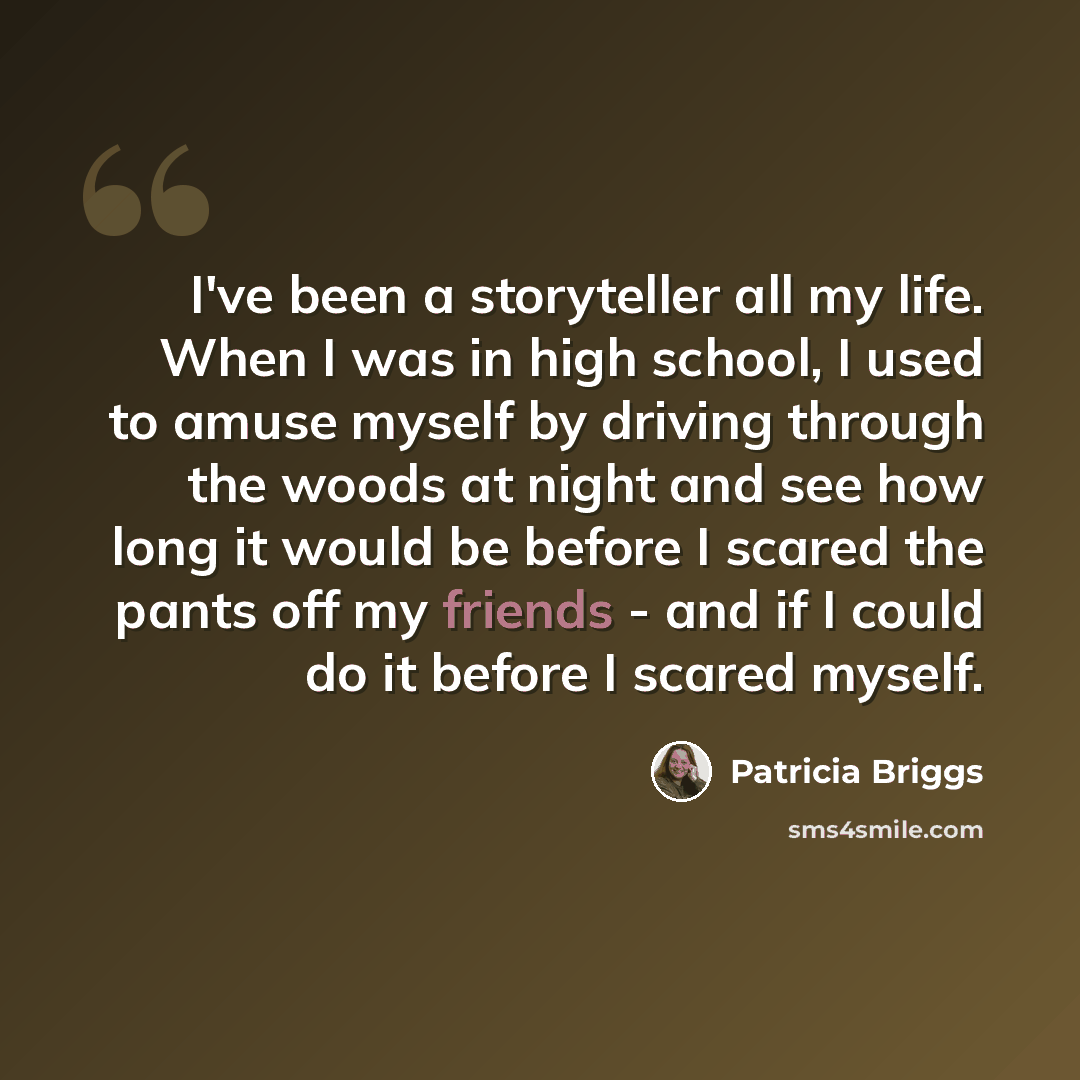 “I've been a storyteller all my life. When I was in high school, I used to amuse myself by driving through the woods at night and see how long it would be before I scared the pants off my friends - and if I could do it before I scared myself.” quote by Patricia Briggs