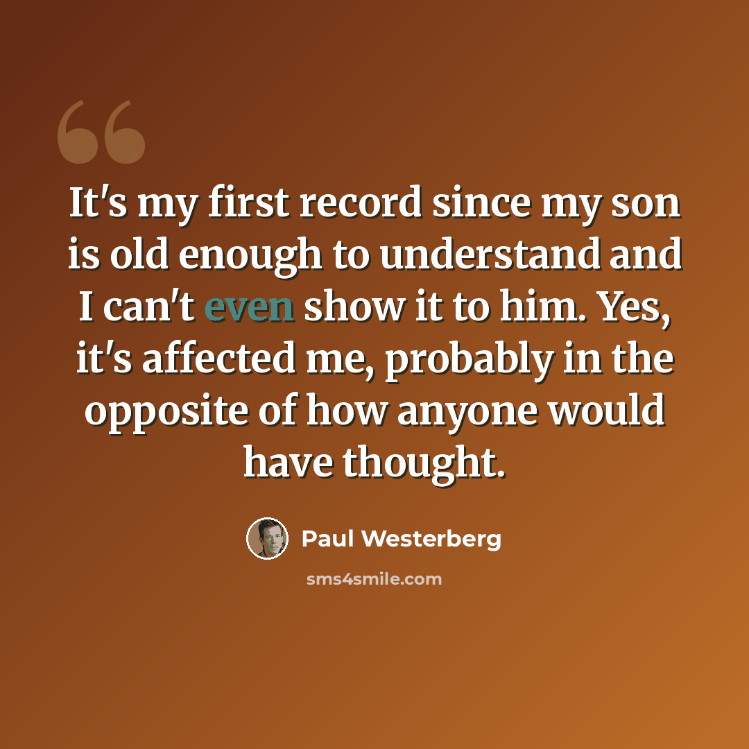 “It's my first record since my son is old enough to understand and I can't even show it to him. Yes, it's affected me, probably in the opposite of how anyone would have thought.” quote by Paul Westerberg