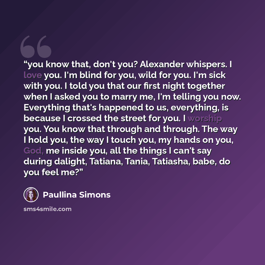 “you know that, don't you? Alexander whispers. I love you. I'm blind for you, wild for you. I'm sick with you. I told you that our first night together when I asked you to marry me, I'm telling you now. Everything that's happened to us, everything, is because I crossed the street for you. I worship…” quote by Paullina Simons
